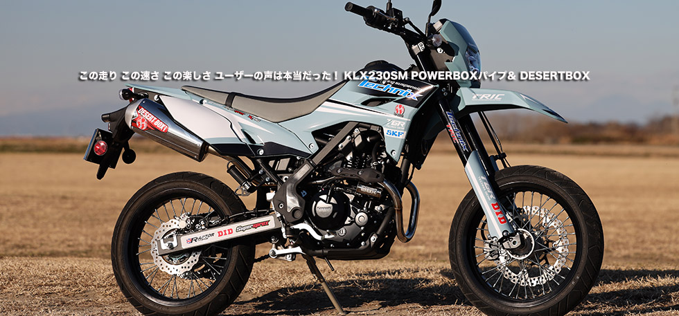 この走り この速さ この楽しさ ユーザーの声は本当だった! KLX230SM POWERBOXパイプ&
DESERT BOX